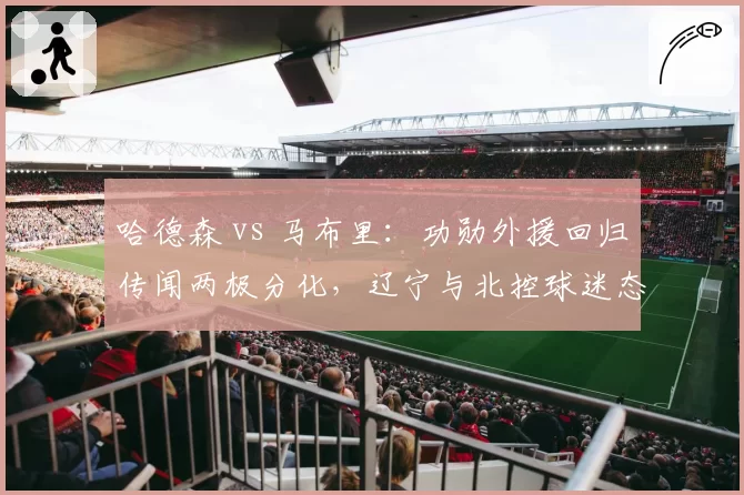 哈德森 vs 马布里:功勋外援回归传闻两极分化,辽宁与北控球迷态度截然不同