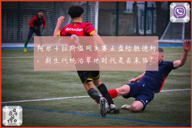 阿尔卡拉斯温网决赛五盘险胜德约,新生代统治草地时代是否来临?