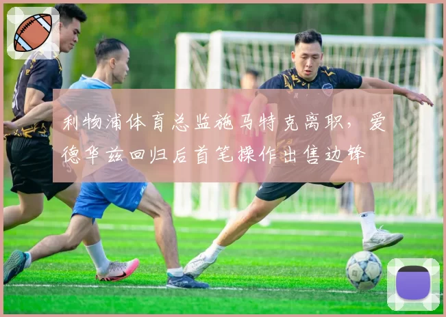 利物浦体育总监施马特克离职，爱德华兹回归后首笔操作出售边锋