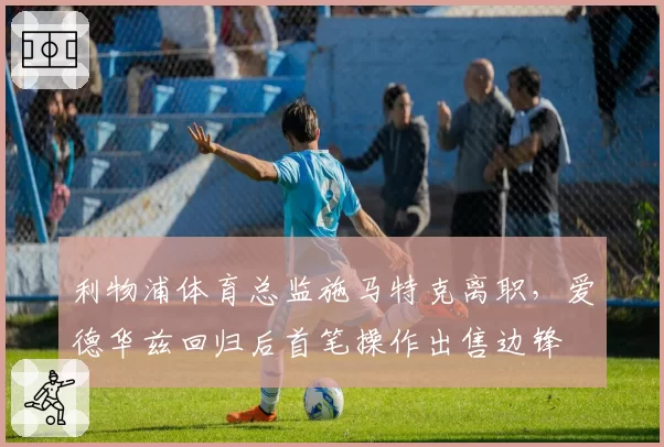 利物浦体育总监施马特克离职,爱德华兹回归后首笔操作出售边锋