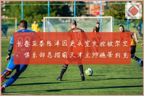 长春亚泰陈洋因更衣室失控被架空，俱乐部急招前天津主帅施蒂利克救火