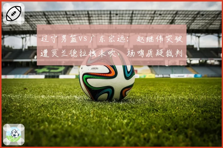 辽宁男篮vs广东宏远:赵继伟突破遭莫兰德拉拽未吹,杨鸣质疑裁判双标引冲突