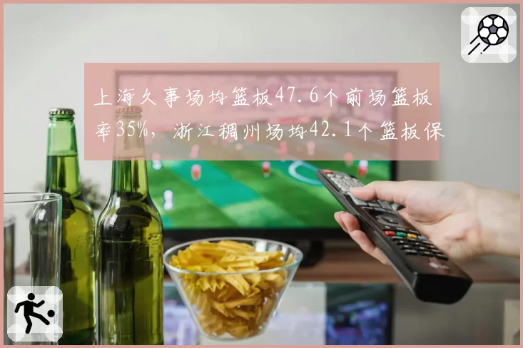 上海久事场均篮板47.6个前场篮板率35%，浙江稠州场均42.1个篮板保护不足