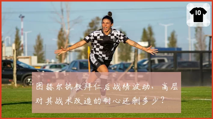图赫尔执教拜仁后战绩波动，高层对其战术改造的耐心还剩多少？