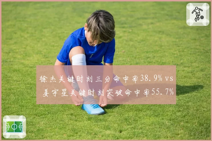 徐杰关键时刻三分命中率38.9% vs 姜宇星关键时刻突破命中率55.7%，决胜时刻得分方式对比