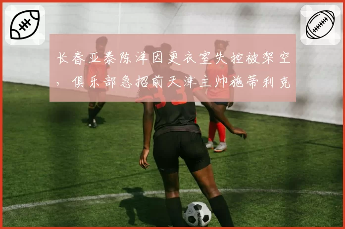 长春亚泰陈洋因更衣室失控被架空，俱乐部急招前天津主帅施蒂利克救火