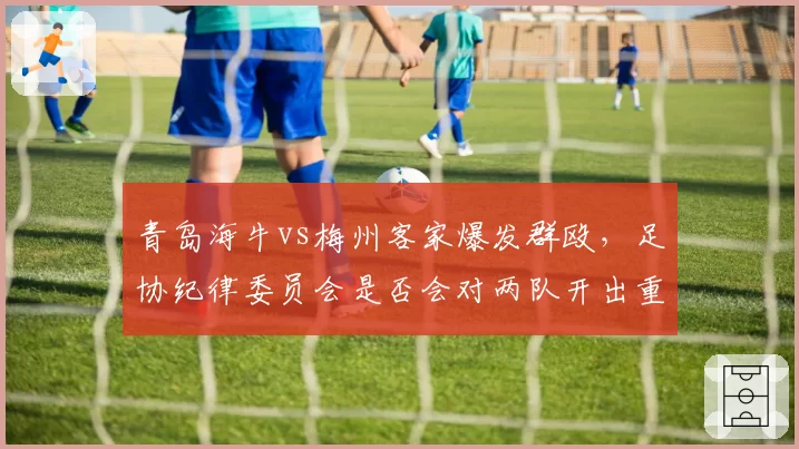 青岛海牛vs梅州客家爆发群殴,足协纪律委员会是否会对两队开出重磅罚单?