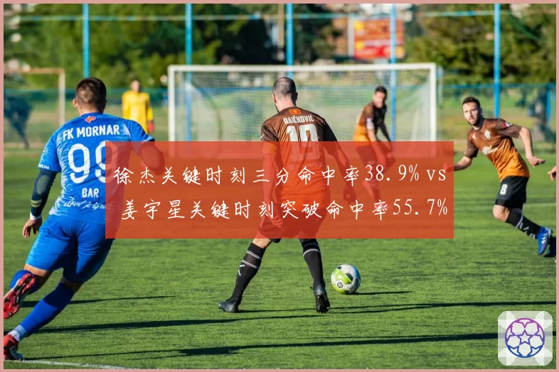 徐杰关键时刻三分命中率38.9% vs 姜宇星关键时刻突破命中率55.7%，决胜时刻得分方式对比