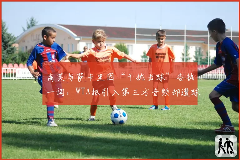 高芙与萨卡里因“干扰击球”各执一词，WTA拟引入第三方音频却遭球员集体抵制