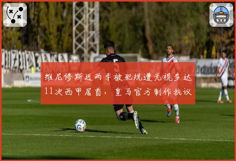 维尼修斯近两季被犯规遭无视多达11次西甲居首，皇马官方制作抗议视频要求改革