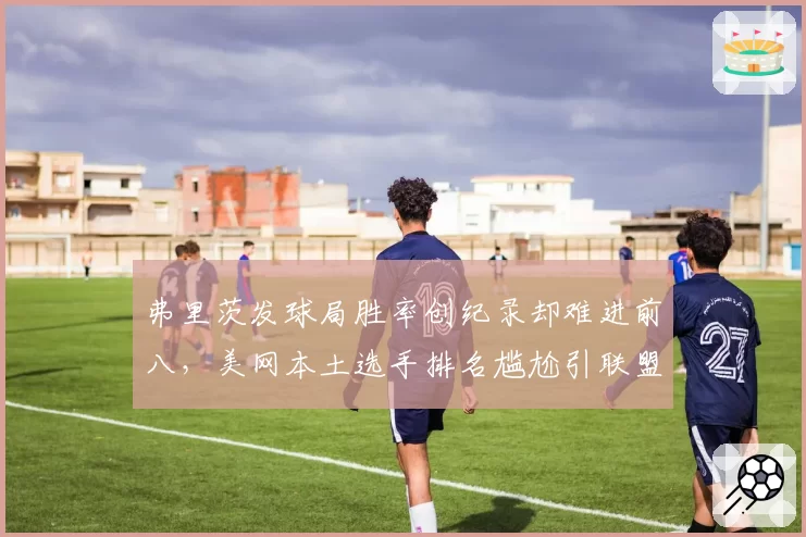 弗里茨发球局胜率创纪录却难进前八，美网本土选手排名尴尬引联盟反思