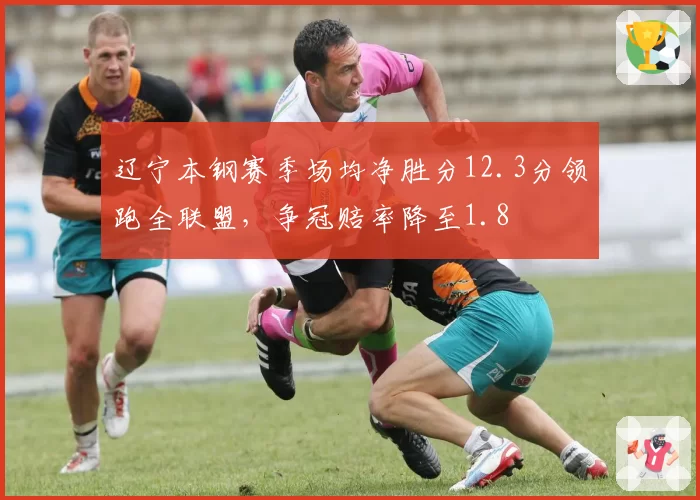 辽宁本钢赛季场均净胜分12.3分领跑全联盟，争冠赔率降至1.8