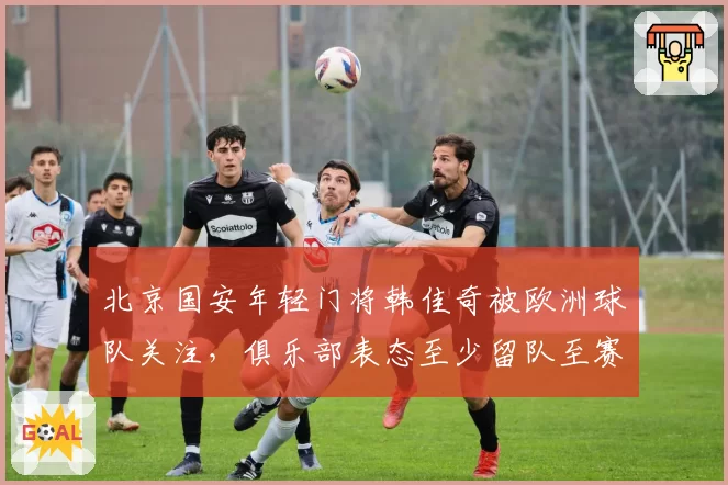 北京国安年轻门将韩佳奇被欧洲球队关注，俱乐部表态至少留队至赛季末