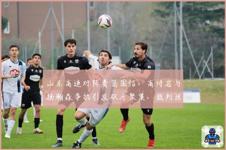 山东高速对阵青岛国信，高诗岩与杨瀚森争执引发双方聚集，裁判该如何控制场面？