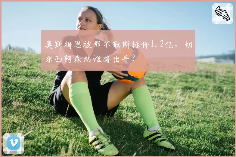奥斯梅恩被那不勒斯标价1.2亿,切尔西阿森纳谁将出手?