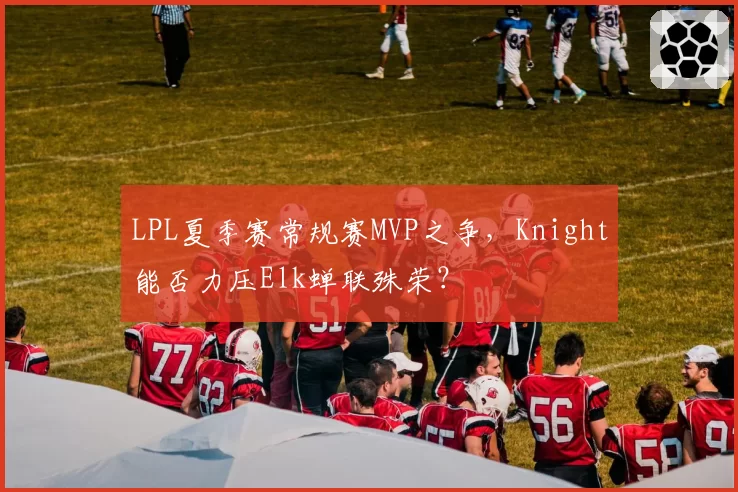 LPL夏季赛常规赛MVP之争，Knight能否力压Elk蝉联殊荣？