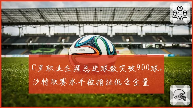 C罗职业生涯总进球数突破900球,沙特联赛水平被指拉低含金量
