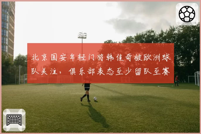 北京国安年轻门将韩佳奇被欧洲球队关注，俱乐部表态至少留队至赛季末