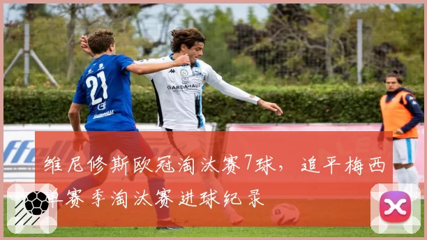 维尼修斯欧冠淘汰赛7球，追平梅西单赛季淘汰赛进球纪录