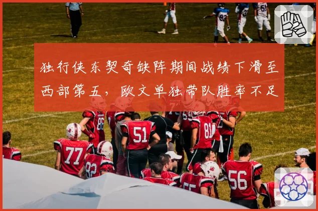 独行侠东契奇缺阵期间战绩下滑至西部第五，欧文单独带队胜率不足五成