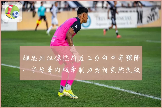 雄鹿利拉德挡拆后三分命中率骤降，字母哥内线牵制力为何突然失效？
