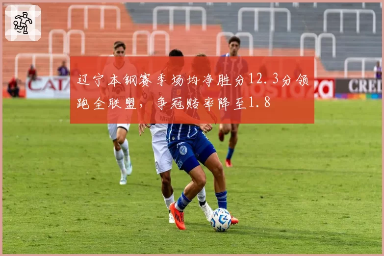 辽宁本钢赛季场均净胜分12.3分领跑全联盟，争冠赔率降至1.8