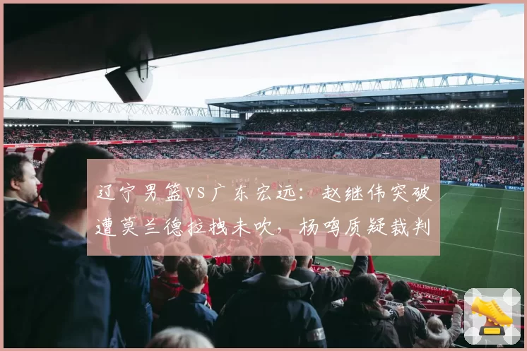 辽宁男篮vs广东宏远:赵继伟突破遭莫兰德拉拽未吹,杨鸣质疑裁判双标引冲突