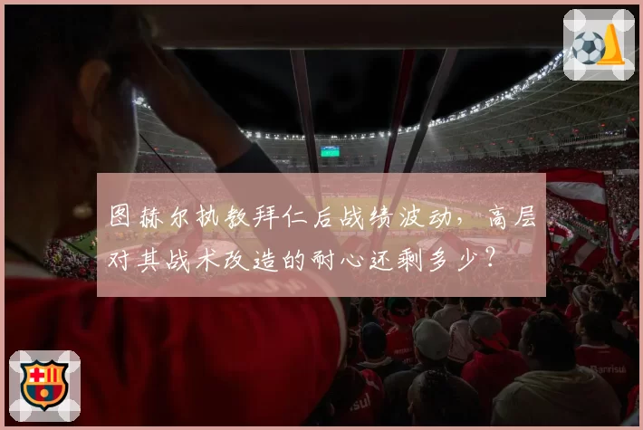 图赫尔执教拜仁后战绩波动，高层对其战术改造的耐心还剩多少？