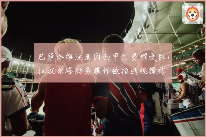 巴萨加维注册因西甲工资帽受阻，拉波尔塔财务操作被指违规操作