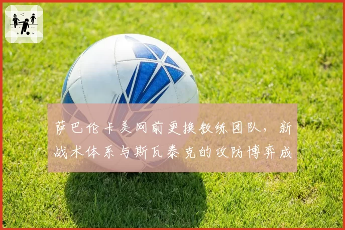 萨巴伦卡美网前更换教练团队,新战术体系与斯瓦泰克的攻防博弈成焦点