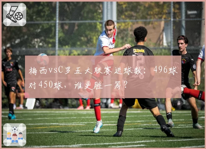 梅西vsC罗五大联赛进球数：496球对450球，谁更胜一筹？