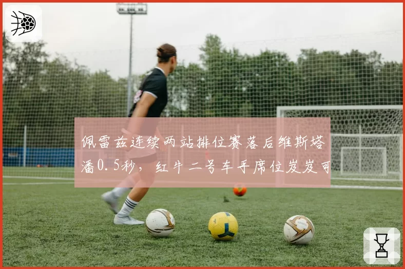 佩雷兹连续两站排位赛落后维斯塔潘0.5秒，红牛二号车手席位岌岌可危
