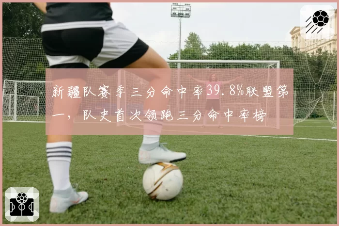 新疆队赛季三分命中率39.8%联盟第一,队史首次领跑三分命中率榜