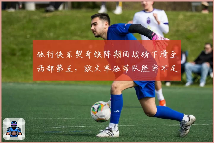 独行侠东契奇缺阵期间战绩下滑至西部第五，欧文单独带队胜率不足五成