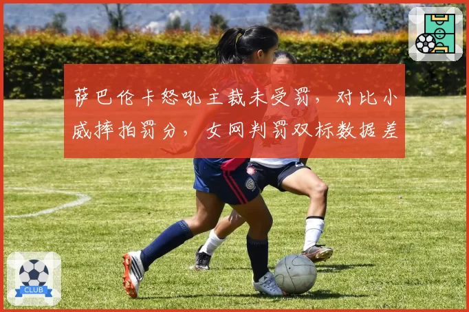 萨巴伦卡怒吼主裁未受罚,对比小威摔拍罚分,女网判罚双标数据差达80%