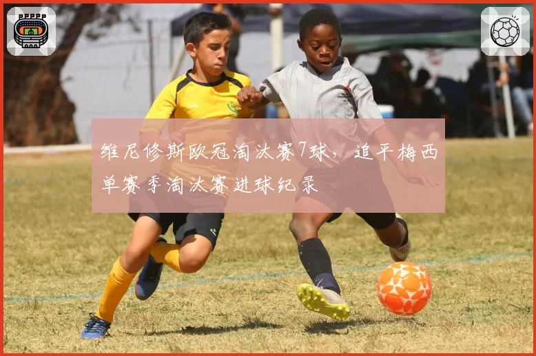 维尼修斯欧冠淘汰赛7球，追平梅西单赛季淘汰赛进球纪录