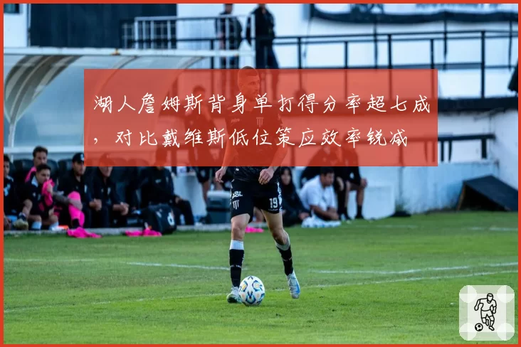 湖人詹姆斯背身单打得分率超七成，对比戴维斯低位策应效率锐减