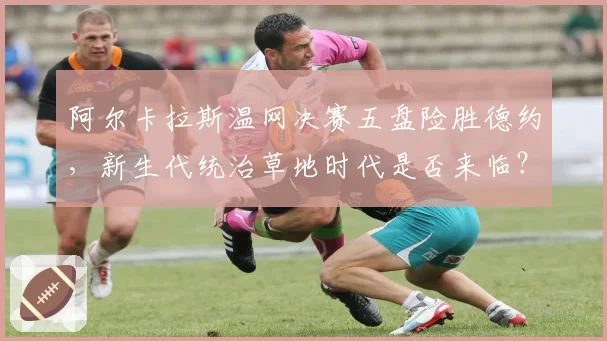 阿尔卡拉斯温网决赛五盘险胜德约，新生代统治草地时代是否来临？