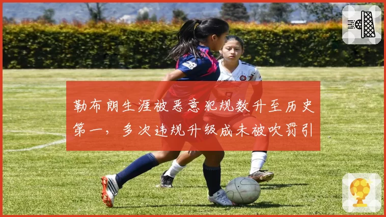 勒布朗生涯被恶意犯规数升至历史第一，多次违规升级成未被吹罚引哗然
