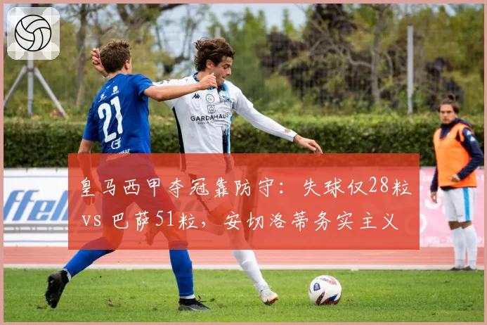 皇马西甲夺冠靠防守：失球仅28粒 vs 巴萨51粒，安切洛蒂务实主义完胜哈维激进改革