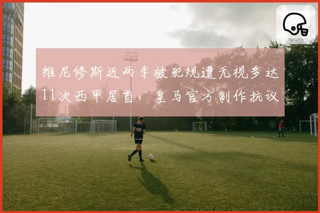 维尼修斯近两季被犯规遭无视多达11次西甲居首，皇马官方制作抗议视频要求改革